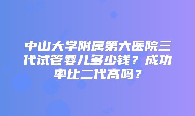 中山大学附属第六医院三代试管婴儿多少钱？成功率比二代高吗？