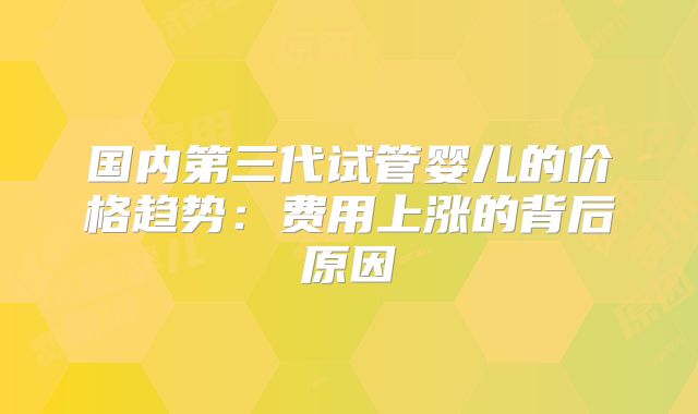 国内第三代试管婴儿的价格趋势:费用上涨的背后原因