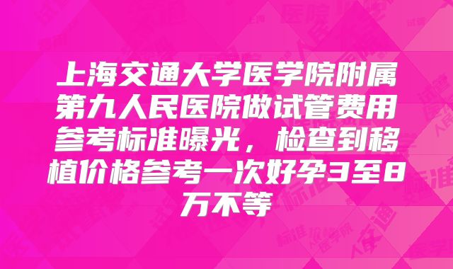 上海交通大学医学院附属第九人民医院做试管费用参考标准曝光，检查到移植价格参考一次好孕3至8万不等