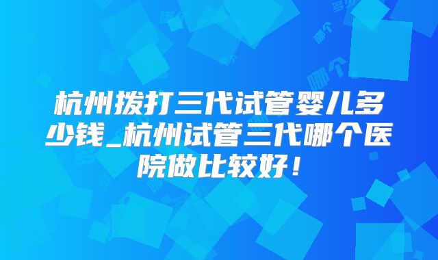 杭州拨打三代试管婴儿多少钱_杭州试管三代哪个医院做比较好！