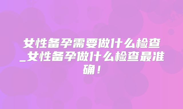 女性备孕需要做什么检查_女性备孕做什么检查最准确!