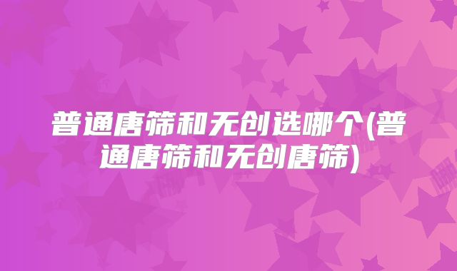 普通唐筛和无创选哪个(普通唐筛和无创唐筛)