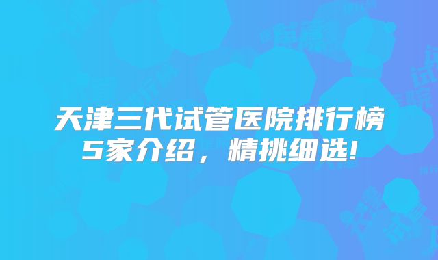 天津三代试管医院排行榜5家介绍，精挑细选!