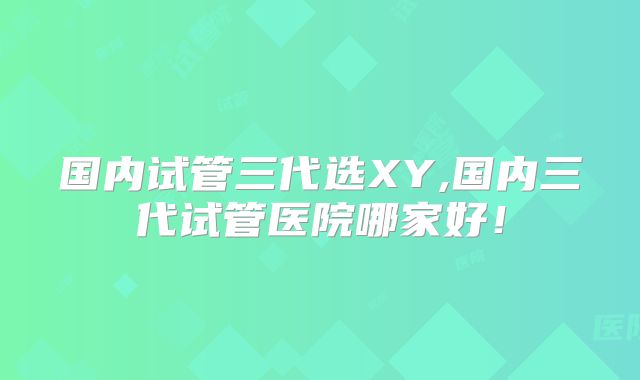 国内试管三代选XY,国内三代试管医院哪家好!