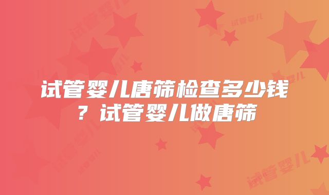 试管婴儿唐筛检查多少钱?试管婴儿做唐筛