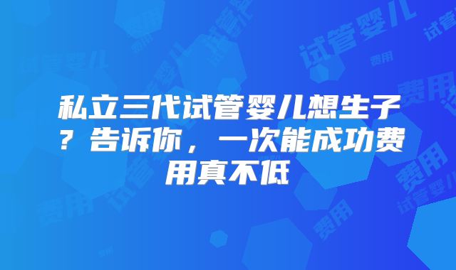 私立三代试管婴儿想生子?告诉你,一次能成功费用真不低