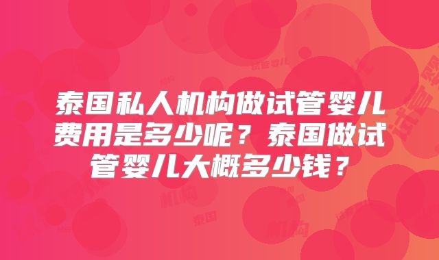 泰国私人机构做试管婴儿费用是多少呢?泰国做试管婴儿大概多少钱?