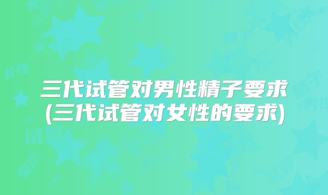 三代试管对男性精子要求(三代试管对女性的要求)