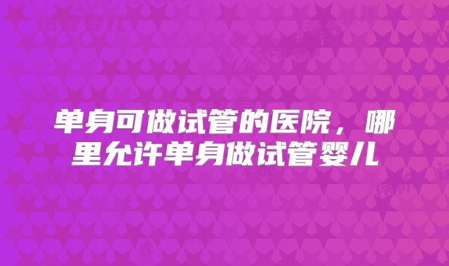 单身可做试管的医院,哪里允许单身做试管婴儿