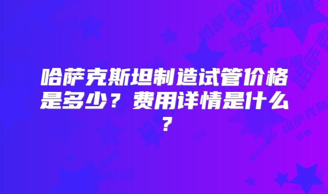 哈萨克斯坦制造试管价格是多少？费用详情是什么？
