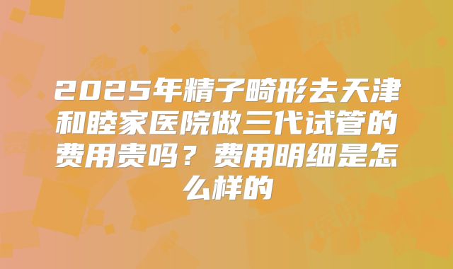 2025年精子畸形去天津和睦家医院做三代试管的费用贵吗？费用明细是怎么样的