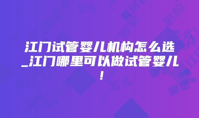 江门试管婴儿机构怎么选_江门哪里可以做试管婴儿！
