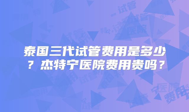 泰国三代试管费用是多少？杰特宁医院费用贵吗？