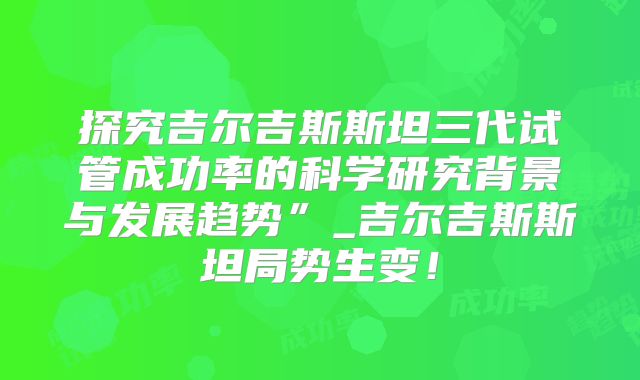 探究吉尔吉斯斯坦三代试管成功率的科学研究背景与发展趋势”_吉尔吉斯斯坦局势生变!