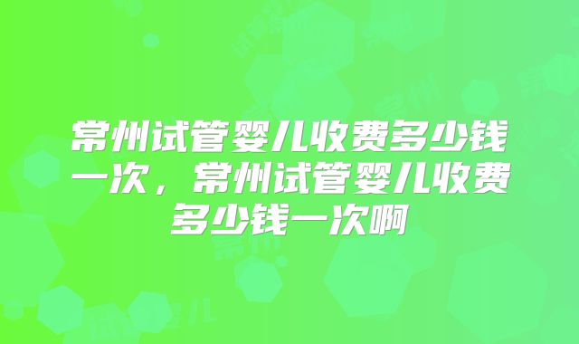常州试管婴儿收费多少钱一次,常州试管婴儿收费多少钱一次啊