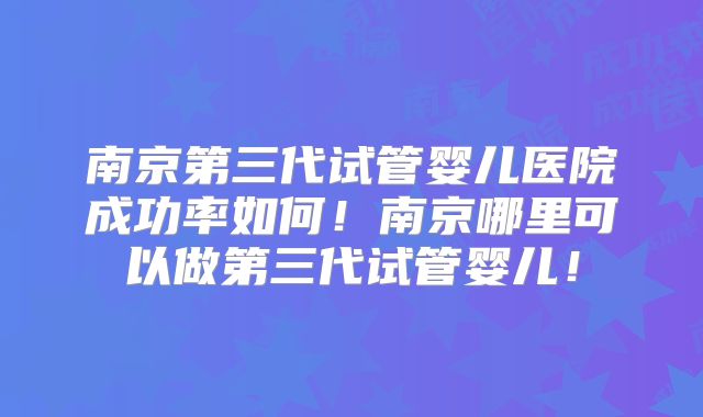 南京第三代试管婴儿医院成功率如何！南京哪里可以做第三代试管婴儿！