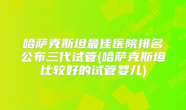 哈萨克斯坦最佳医院排名公布三代试管(哈萨克斯坦比较好的试管婴儿)