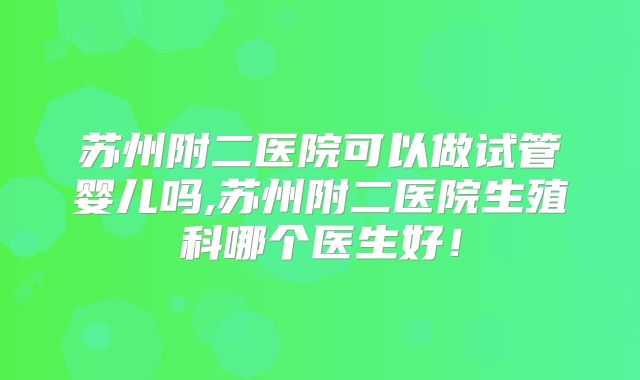 苏州附二医院可以做试管婴儿吗,苏州附二医院生殖科哪个医生好！