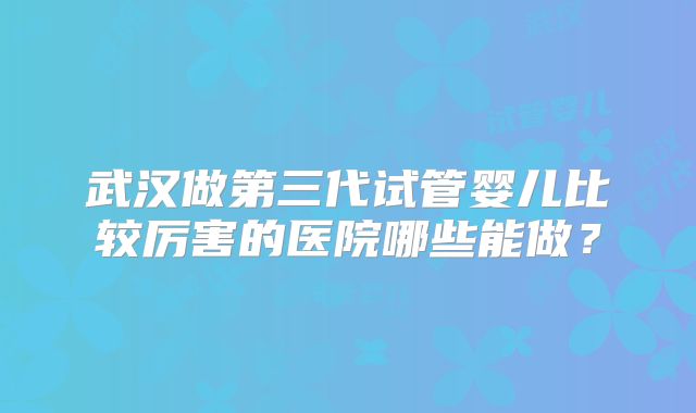 武汉做第三代试管婴儿比较厉害的医院哪些能做?
