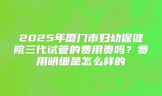 2025年厦门市妇幼保健院三代试管的费用贵吗?费用明细是怎么样的