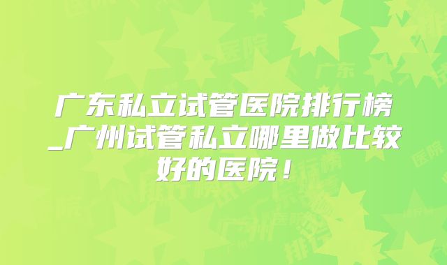 广东私立试管医院排行榜_广州试管私立哪里做比较好的医院!