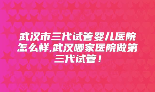武汉市三代试管婴儿医院怎么样,武汉哪家医院做第三代试管！