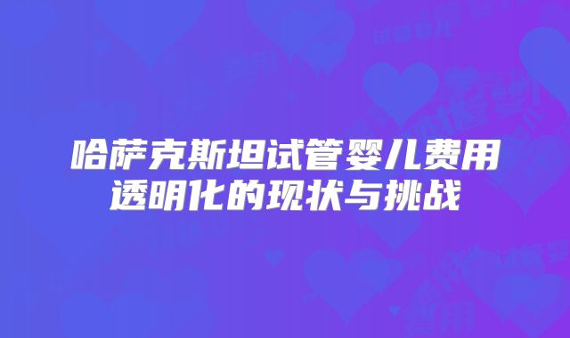 哈萨克斯坦试管婴儿费用透明化的现状与挑战