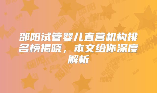 邵阳试管婴儿直营机构排名榜揭晓,本文给你深度解析