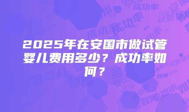 2025年在安国市做试管婴儿费用多少？成功率如何？