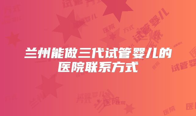 兰州能做三代试管婴儿的医院联系方式
