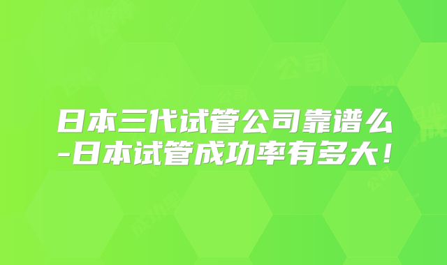 日本三代试管公司靠谱么-日本试管成功率有多大！