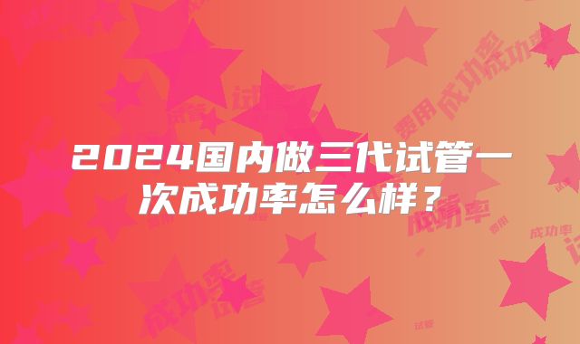 2024国内做三代试管一次成功率怎么样?