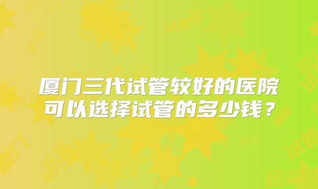 厦门三代试管较好的医院可以选择试管的多少钱?