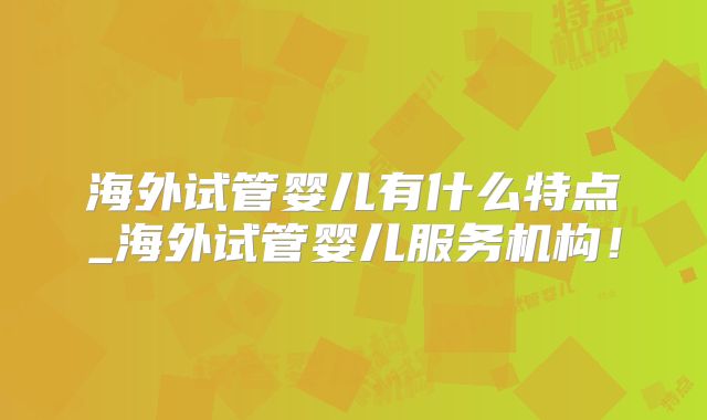 海外试管婴儿有什么特点_海外试管婴儿服务机构!