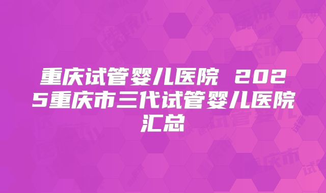 重庆试管婴儿医院 2025重庆市三代试管婴儿医院汇总