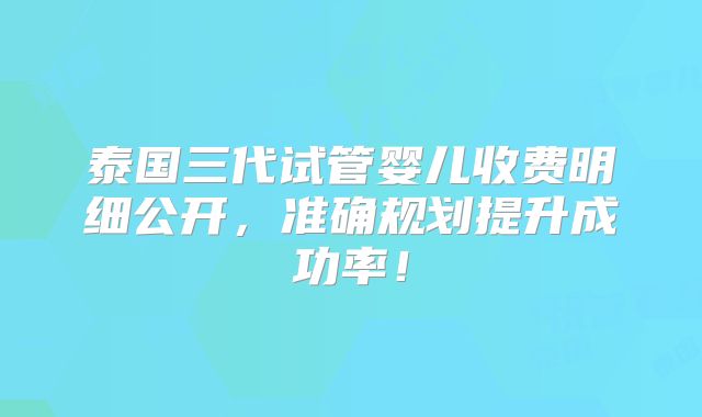 泰国三代试管婴儿收费明细公开,准确规划提升成功率!
