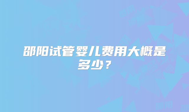 邵阳试管婴儿费用大概是多少?