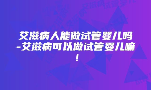 艾滋病人能做试管婴儿吗-艾滋病可以做试管婴儿嘛！