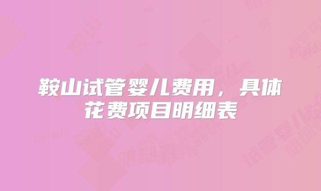 鞍山试管婴儿费用,具体花费项目明细表