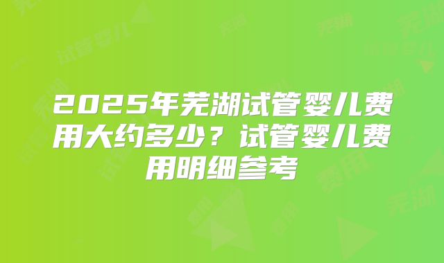 2025年芜湖试管婴儿费用大约多少？试管婴儿费用明细参考