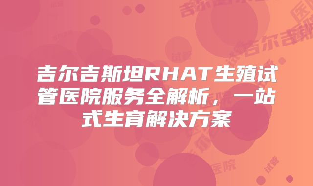 吉尔吉斯坦RHAT生殖试管医院服务全解析,一站式生育解决方案
