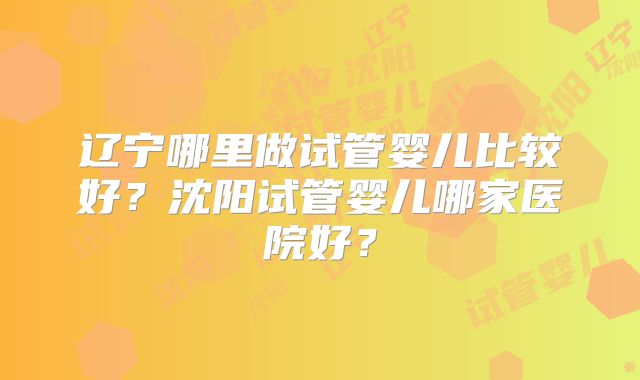 辽宁哪里做试管婴儿比较好？沈阳试管婴儿哪家医院好？