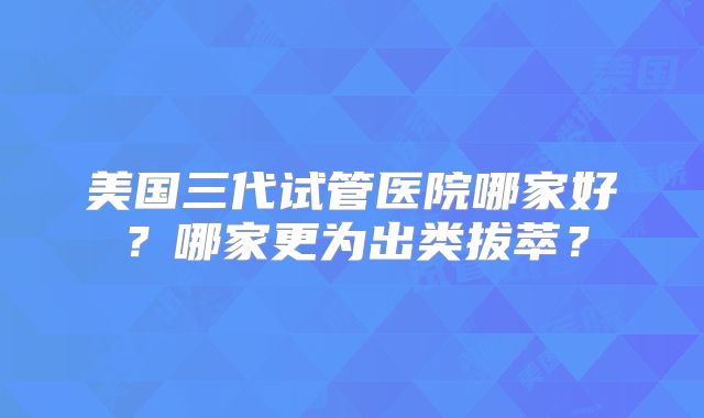 美国三代试管医院哪家好？哪家更为出类拔萃？