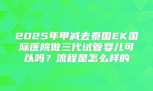 2025年甲减去泰国EK国际医院做三代试管婴儿可以吗?流程是怎么样的