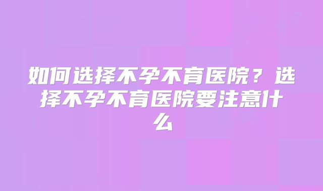 如何选择不孕不育医院?选择不孕不育医院要注意什么