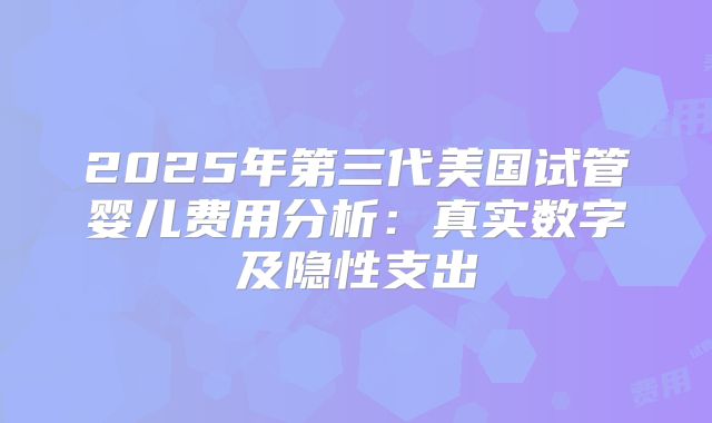 2025年第三代美国试管婴儿费用分析：真实数字及隐性支出