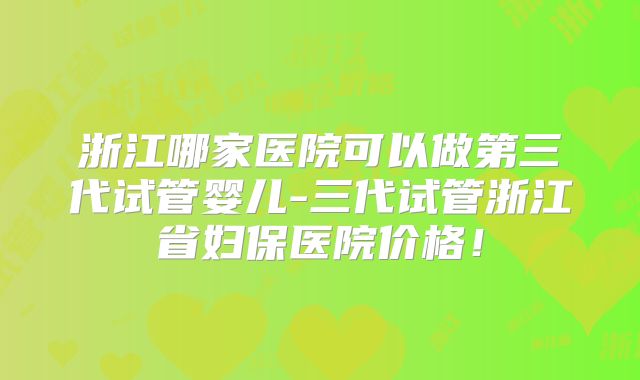 浙江哪家医院可以做第三代试管婴儿-三代试管浙江省妇保医院价格！