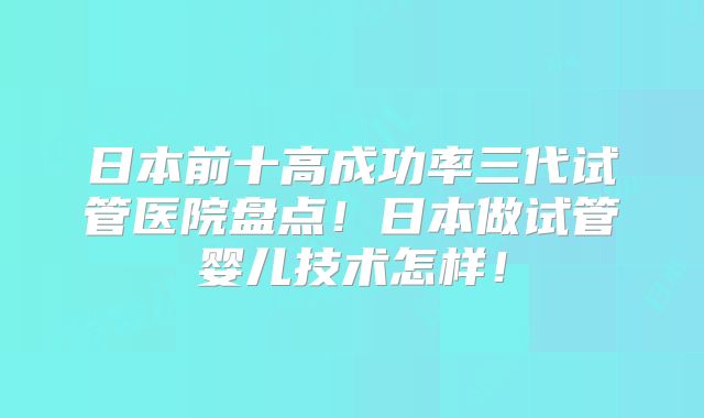 日本前十高成功率三代试管医院盘点!日本做试管婴儿技术怎样!