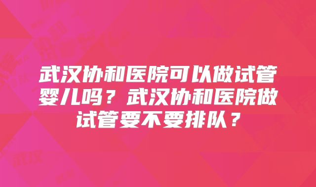 武汉协和医院可以做试管婴儿吗?武汉协和医院做试管要不要排队?