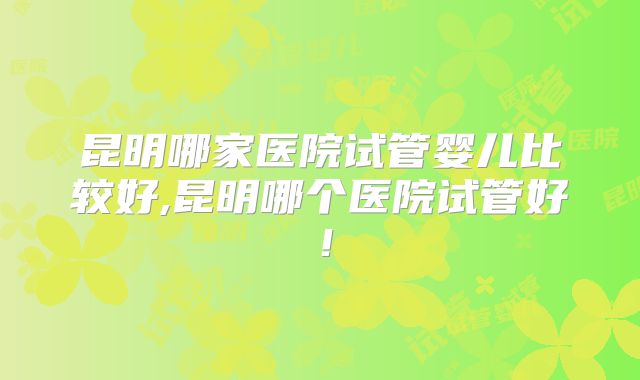 昆明哪家医院试管婴儿比较好,昆明哪个医院试管好！